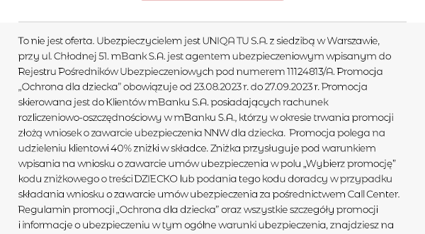 To nie jest oferta. Ubezpieczycielem jest UNIQA TU S.A. z siedzibą w Warszawie, przy ul. Chłodnej 51. mBank S.A. jest agentem ubezpieczeniowym wpisanym do Rejestru Pośredników Ubezpieczeniowych pod numerem 11124813/A. Promocja „Ochrona dla dziecka” obowiązuje od 23.08.2023 r. do 27.09.2023 r. Promocja skierowana jest do Klientów mBanku S.A. posiadających rachunek rozliczeniowo-oszczędnościowy w mBanku S.A., którzy w okresie trwania promocji złożą wniosek o zawarcie ubezpieczenia NNW dla dziecka. Promocja polega na udzieleniu klientowi 40% zniżki w składce. Zniżka przysługuje pod warunkiem wpisania na wniosku o zawarcie umów ubezpieczenia w polu „Wybierz promo­cję” kodu zniżkowego o treści DZIECKO lub podania tego kodu doradcy w przypadku składania wniosku o zawar­cie umów ubezpieczenia za pośrednictwem Call Center. Regulamin promocji „Ochrona dla dziecka” oraz wszystkie szczegóły promocji i informacje o ubezpieczeniu w tym ogólne warunki ubezpieczenia, znajdziesz na