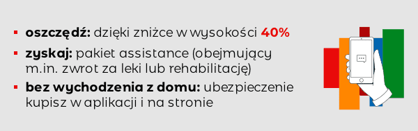  -oszczędź: dzięki zniżce w wysokości 40% -zyskaj: pakiet assistance (obejmujący m.in. zwrot za leki lub rehabilitację) -bez wychodzenia z domu: ubezpieczenie kupisz w aplikacji i na stronie 