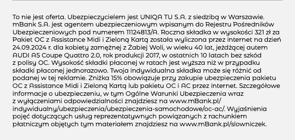 To nie jest oferta. Ubezpieczycielem jest UNIQA TU S.A. z siedzibą w Warszawie. mBank S.A. jest agentem ubezpieczeniowym wpisanym do Rejestru Pośredników Ubezpieczeniowych pod numerem 11124813/A. Roczna składka w wysokości 321 zł za Pakiet OC z Assistance Midi i Zieloną Kartą została wyliczona przez internet na dzień 24.09.2024 r. dla kobiety zamężnej z Żabiej Woli, w wieku 40 lat, jeżdżącej autem AUDI A5 Coupe Quattro 2.0, rok produkcji 2017, w ostatnich 10 latach bez szkód z polisy OC. Wysokość składki płaconej w ratach jest wyższa niż w przypadku składki płaconej jednorazowo. Twoja indywidualna składka może się różnić od podanej w tej reklamie. Zniżka 15% obowiązuje przy zakupie ubezpieczenia pakietu OC z Assistance Midi i Zieloną Kartą lub pakietu OC i AC przez internet. Szczegółowe informacje o ubezpieczeniu, w tym Ogólne Warunki Ubezpieczenia wraz z wyłączeniami odpowiedzialności znajdziesz na www.mBank.pl/indywidualny/ubezpieczenia/ubezpieczenia-samochodowe/oc-ac/. Wyjaśnienia pojęć dotyczących usług reprezentatywnych powiązanych z rachunkiem płatniczym objętych tym materiałem znajdziesz na www.mBank.pl/slowniczek. 