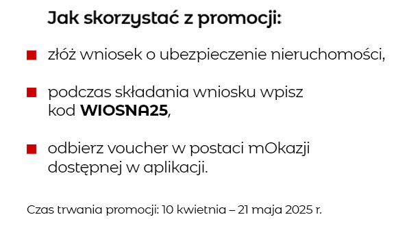 Jak skorzystać z promocji: złóż wniosek o ubezpieczenie nieruchomości, podczas składania wniosku wpisz kod WIOSNA25, odbierz voucher w postaci mOkazji dostępnej w aplikacji i serwisie transakcyjnym. Czas trwania promocji: 10 kwietnia – 21 maja 2025 r.