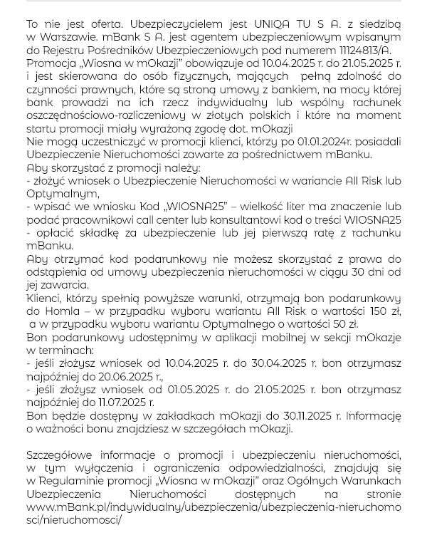 To nie jest oferta. Ubezpieczycielem jest UNIQA TU S A. z siedzibą w Warszawie. mBank S A. jest agentem ubezpieczeniowym wpisanym do Rejestru Pośredników Ubezpieczeniowych pod numerem 11124813/A. Promocja „Wiosna w mOkazji” obowiązuje od 10.04.2025 r. do 21.05.2025 r. i jest skierowana do osób fizycznych, mających pełną zdolność do czynności prawnych, które są stroną umowy z bankiem, na mocy której bank prowadzi na ich rzecz indywidualny lub wspólny rachunek oszczędnościowo-rozliczeniowy w złotych polskich i które na moment startu promocji miały wyrażoną zgodę dot. mOkazji Nie mogą uczestniczyć w promocji klienci, którzy po 01.01.2024r. posiadali Ubezpieczenie Nieruchomości zawarte za pośrednictwem mBanku. Aby skorzystać z promocji należy: - złożyć wniosek o Ubezpieczenie Nieruchomości w wariancie All Risk lub Optymalnym, - wpisać we wniosku Kod „WIOSNA25” – wielkość liter ma znaczenie lub podać pracownikowi call center lub konsultantowi kod o treści WIOSNA25 - opłacić składkę za ubezpieczenie lub jej pierwszą ratę z rachunku mBanku. Aby otrzymać kod podarunkowy nie możesz skorzystać z prawa do odstąpienia od umowy ubezpieczenia nieruchomości w ciągu 30 dni od jej zawarcia. Klienci, którzy spełnią powyższe warunki, otrzymają bon podarunkowy do Homla – w przypadku wyboru wariantu All Risk o wartości 150 zł, a w przypadku wyboru wariantu Optymalnego o wartości 50 zł. Bon podarunkowy udostępnimy w aplikacji mobilnej w sekcji mOkazje w terminach: - jeśli złożysz wniosek od 10.04.2025 r. do 30.04.2025 r. bon otrzymasz najpóźniej do 20.06.2025 r., - jeśli złożysz wniosek od 01.05.2025 r. do 21.05.2025 r. bon otrzymasz najpóźniej do 11.07.2025 r. Bon będzie dostępny w zakładkach mOkazji przez cały okres ważności bonu. Szczegółowe informacje o promocji i ubezpieczeniu nieruchomości, w tym wyłączenia i ograniczenia odpowiedzialności, znajdują się w Regulaminie promocji „Wiosna w mOkazji” oraz Ogólnych Warunkach Ubezpieczenia Nieruchomości dostępnych na stronie www.mBank.pl/indywidualny/ubezpieczenia/ubezpieczenia-nieruchomosci/nieruchomosci/ 