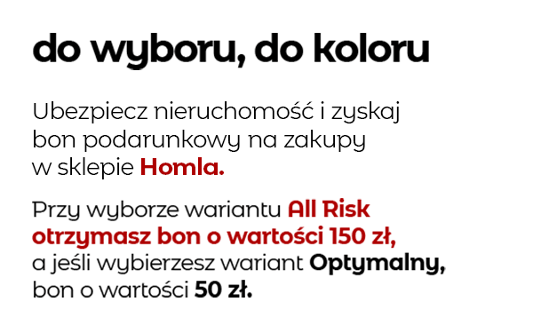 do wyboru, do koloru Ubezpiecz nieruchomość i zyskaj bon podarunkowy na zakupy w sklepie Homla. Przy wyborze wariantu All Risk otrzymasz bon o wartości 150 zł, a jeśli wybierzesz wariant Optymalny, bon o wartości 50 zł.
